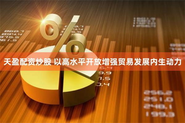天盈配资炒股 以高水平开放增强贸易发展内生动力