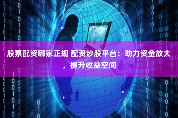 股票配资哪家正规 配资炒股平台：助力资金放大，提升收益空间