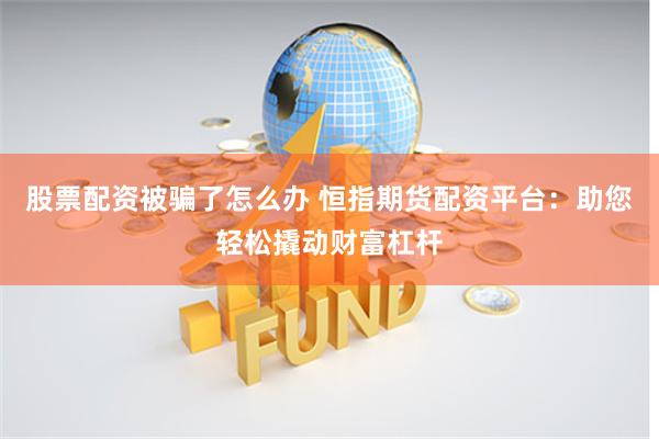 股票配资被骗了怎么办 恒指期货配资平台：助您轻松撬动财富杠杆