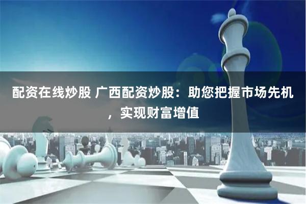 配资在线炒股 广西配资炒股：助您把握市场先机，实现财富增值