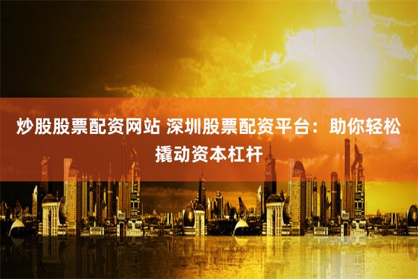 炒股股票配资网站 深圳股票配资平台：助你轻松撬动资本杠杆